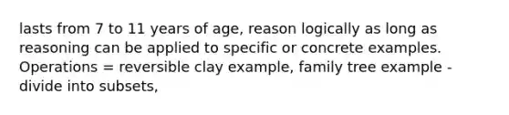 lasts from 7 to 11 years of age, reason logically as long as reasoning can be applied to specific or concrete examples. Operations = reversible clay example, family tree example -divide into subsets,