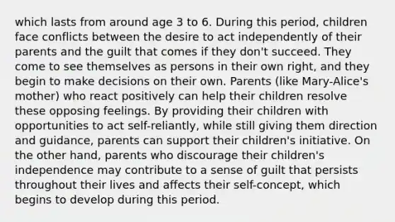 which lasts from around age 3 to 6. During this period, children face conflicts between the desire to act independently of their parents and the guilt that comes if they don't succeed. They come to see themselves as persons in their own right, and they begin to make decisions on their own. Parents (like Mary-Alice's mother) who react positively can help their children resolve these opposing feelings. By providing their children with opportunities to act self-reliantly, while still giving them direction and guidance, parents can support their children's initiative. On the other hand, parents who discourage their children's independence may contribute to a sense of guilt that persists throughout their lives and affects their self-concept, which begins to develop during this period.