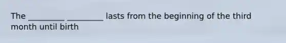The _________ _________ lasts from the beginning of the third month until birth