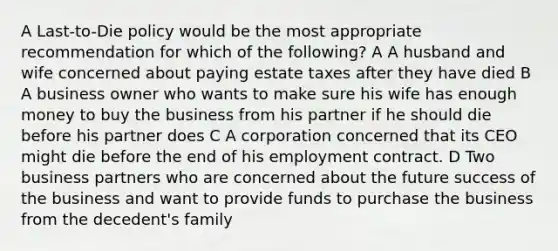 A Last-to-Die policy would be the most appropriate recommendation for which of the following? A A husband and wife concerned about paying estate taxes after they have died B A business owner who wants to make sure his wife has enough money to buy the business from his partner if he should die before his partner does C A corporation concerned that its CEO might die before the end of his employment contract. D Two business partners who are concerned about the future success of the business and want to provide funds to purchase the business from the decedent's family