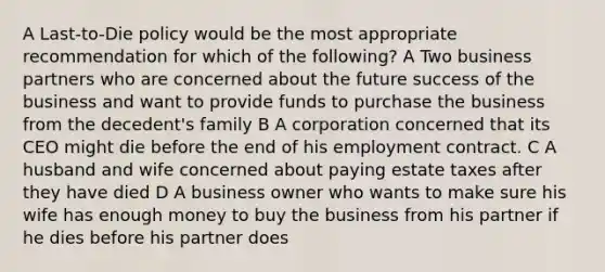 A Last-to-Die policy would be the most appropriate recommendation for which of the following? A Two business partners who are concerned about the future success of the business and want to provide funds to purchase the business from the decedent's family B A corporation concerned that its CEO might die before the end of his employment contract. C A husband and wife concerned about paying estate taxes after they have died D A business owner who wants to make sure his wife has enough money to buy the business from his partner if he dies before his partner does