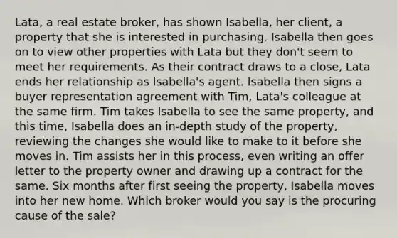 Lata, a real estate broker, has shown Isabella, her client, a property that she is interested in purchasing. Isabella then goes on to view other properties with Lata but they don't seem to meet her requirements. As their contract draws to a close, Lata ends her relationship as Isabella's agent. Isabella then signs a buyer representation agreement with Tim, Lata's colleague at the same firm. Tim takes Isabella to see the same property, and this time, Isabella does an in-depth study of the property, reviewing the changes she would like to make to it before she moves in. Tim assists her in this process, even writing an offer letter to the property owner and drawing up a contract for the same. Six months after first seeing the property, Isabella moves into her new home. Which broker would you say is the procuring cause of the sale?