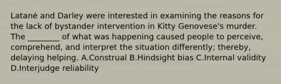 Latané and Darley were interested in examining the reasons for the lack of bystander intervention in Kitty Genovese's murder. The ________ of what was happening caused people to perceive, comprehend, and interpret the situation differently; thereby, delaying helping. A.Construal B.Hindsight bias C.Internal validity D.Interjudge reliability