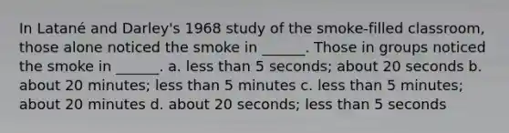 In Latané and Darley's 1968 study of the smoke-filled classroom, those alone noticed the smoke in ______. Those in groups noticed the smoke in ______. a. less than 5 seconds; about 20 seconds b. about 20 minutes; less than 5 minutes c. less than 5 minutes; about 20 minutes d. about 20 seconds; less than 5 seconds