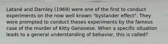 Latané and Darnley (1969) were one of the first to conduct experiments on the now well known "bystander effect". They were prompted to conduct theses experiments by the famous case of the murder of Kitty Genovese. When a specific situation leads to a general understanding of behavior, this is called?