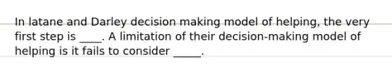 In latane and Darley decision making model of helping, the very first step is ____. A limitation of their decision-making model of helping is it fails to consider _____.