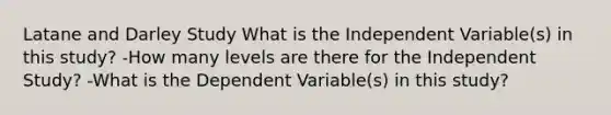 Latane and Darley Study What is the Independent Variable(s) in this study? -How many levels are there for the Independent Study? -What is the Dependent Variable(s) in this study?