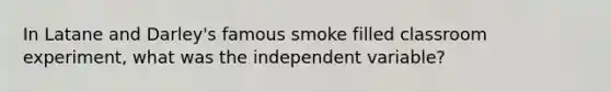 In Latane and Darley's famous smoke filled classroom experiment, what was the independent variable?