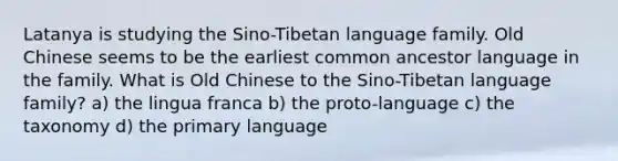 Latanya is studying the Sino-Tibetan language family. Old Chinese seems to be the earliest common ancestor language in the family. What is Old Chinese to the Sino-Tibetan language family? a) the lingua franca b) the proto-language c) the taxonomy d) the primary language