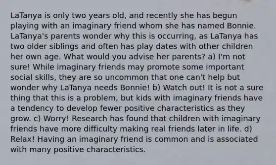 LaTanya is only two years old, and recently she has begun playing with an imaginary friend whom she has named Bonnie. LaTanya's parents wonder why this is occurring, as LaTanya has two older siblings and often has play dates with other children her own age. What would you advise her parents? a) I'm not sure! While imaginary friends may promote some important social skills, they are so uncommon that one can't help but wonder why LaTanya needs Bonnie! b) Watch out! It is not a sure thing that this is a problem, but kids with imaginary friends have a tendency to develop fewer positive characteristics as they grow. c) Worry! Research has found that children with imaginary friends have more difficulty making real friends later in life. d) Relax! Having an imaginary friend is common and is associated with many positive characteristics.