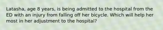 Latasha, age 8 years, is being admitted to the hospital from the ED with an injury from falling off her bicycle. Which will help her most in her adjustment to the hospital?