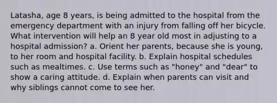 Latasha, age 8 years, is being admitted to the hospital from the emergency department with an injury from falling off her bicycle. What intervention will help an 8 year old most in adjusting to a hospital admission? a. Orient her parents, because she is young, to her room and hospital facility. b. Explain hospital schedules such as mealtimes. c. Use terms such as "honey" and "dear" to show a caring attitude. d. Explain when parents can visit and why siblings cannot come to see her.