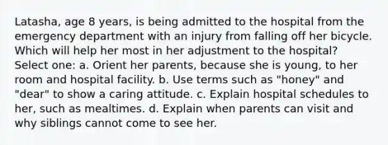 Latasha, age 8 years, is being admitted to the hospital from the emergency department with an injury from falling off her bicycle. Which will help her most in her adjustment to the hospital? Select one: a. Orient her parents, because she is young, to her room and hospital facility. b. Use terms such as "honey" and "dear" to show a caring attitude. c. Explain hospital schedules to her, such as mealtimes. d. Explain when parents can visit and why siblings cannot come to see her.