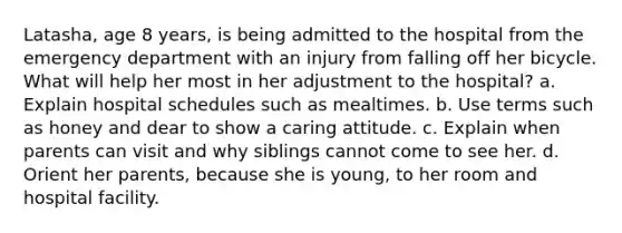 Latasha, age 8 years, is being admitted to the hospital from the emergency department with an injury from falling off her bicycle. What will help her most in her adjustment to the hospital? a. Explain hospital schedules such as mealtimes. b. Use terms such as honey and dear to show a caring attitude. c. Explain when parents can visit and why siblings cannot come to see her. d. Orient her parents, because she is young, to her room and hospital facility.