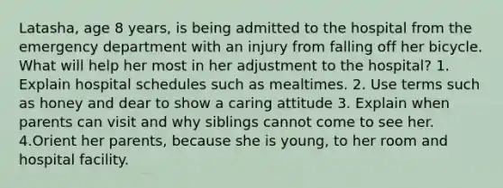 Latasha, age 8 years, is being admitted to the hospital from the emergency department with an injury from falling off her bicycle. What will help her most in her adjustment to the hospital? 1. Explain hospital schedules such as mealtimes. 2. Use terms such as honey and dear to show a caring attitude 3. Explain when parents can visit and why siblings cannot come to see her. 4.Orient her parents, because she is young, to her room and hospital facility.