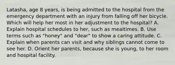 Latasha, age 8 years, is being admitted to the hospital from the emergency department with an injury from falling off her bicycle. Which will help her most in her adjustment to the hospital? A. Explain hospital schedules to her, such as mealtimes. B. Use terms such as "honey" and "dear" to show a caring attitude. C. Explain when parents can visit and why siblings cannot come to see her. D. Orient her parents, because she is young, to her room and hospital facility.