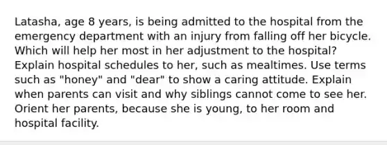 Latasha, age 8 years, is being admitted to the hospital from the emergency department with an injury from falling off her bicycle. Which will help her most in her adjustment to the hospital? Explain hospital schedules to her, such as mealtimes. Use terms such as "honey" and "dear" to show a caring attitude. Explain when parents can visit and why siblings cannot come to see her. Orient her parents, because she is young, to her room and hospital facility.