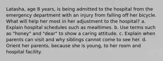Latasha, age 8 years, is being admitted to the hospital from the emergency department with an injury from falling off her bicycle. What will help her most in her adjustment to the hospital? a. Explain hospital schedules such as mealtimes. b. Use terms such as "honey" and "dear" to show a caring attitude. c. Explain when parents can visit and why siblings cannot come to see her. d. Orient her parents, because she is young, to her room and hospital facility.