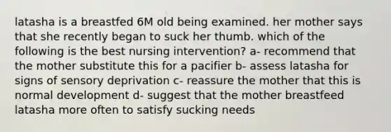latasha is a breastfed 6M old being examined. her mother says that she recently began to suck her thumb. which of the following is the best nursing intervention? a- recommend that the mother substitute this for a pacifier b- assess latasha for signs of sensory deprivation c- reassure the mother that this is normal development d- suggest that the mother breastfeed latasha more often to satisfy sucking needs