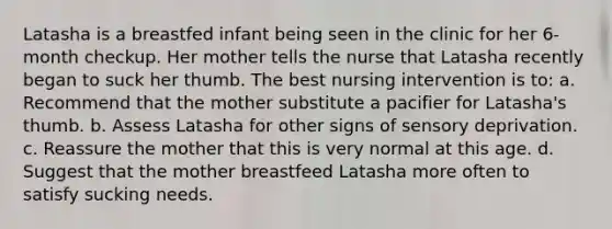 Latasha is a breastfed infant being seen in the clinic for her 6-month checkup. Her mother tells the nurse that Latasha recently began to suck her thumb. The best nursing intervention is to: a. Recommend that the mother substitute a pacifier for Latasha's thumb. b. Assess Latasha for other signs of sensory deprivation. c. Reassure the mother that this is very normal at this age. d. Suggest that the mother breastfeed Latasha more often to satisfy sucking needs.