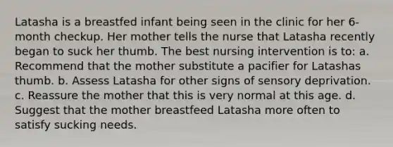 Latasha is a breastfed infant being seen in the clinic for her 6-month checkup. Her mother tells the nurse that Latasha recently began to suck her thumb. The best nursing intervention is to: a. Recommend that the mother substitute a pacifier for Latashas thumb. b. Assess Latasha for other signs of sensory deprivation. c. Reassure the mother that this is very normal at this age. d. Suggest that the mother breastfeed Latasha more often to satisfy sucking needs.