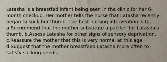 Latasha is a breastfed infant being seen in the clinic for her 6-month checkup. Her mother tells the nurse that Latasha recently began to suck her thumb. The best nursing intervention is to: a.Recommend that the mother substitute a pacifier for Latasha's thumb. b.Assess Latasha for other signs of sensory deprivation. c.Reassure the mother that this is very normal at this age. d.Suggest that the mother breastfeed Latasha more often to satisfy sucking needs.