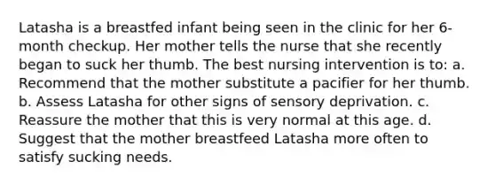 Latasha is a breastfed infant being seen in the clinic for her 6-month checkup. Her mother tells the nurse that she recently began to suck her thumb. The best nursing intervention is to: a. Recommend that the mother substitute a pacifier for her thumb. b. Assess Latasha for other signs of sensory deprivation. c. Reassure the mother that this is very normal at this age. d. Suggest that the mother breastfeed Latasha more often to satisfy sucking needs.