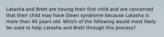 Latasha and Brett are having their first child and are concerned that their child may have Down syndrome because Latasha is more than 40 years old. Which of the following would most likely be used to help Latasha and Brett through this process?