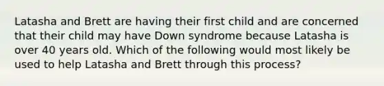 Latasha and Brett are having their first child and are concerned that their child may have Down syndrome because Latasha is over 40 years old. Which of the following would most likely be used to help Latasha and Brett through this process?