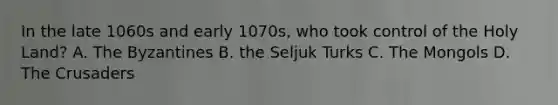 In the late 1060s and early 1070s, who took control of the Holy Land? A. The Byzantines B. the Seljuk Turks C. The Mongols D. The Crusaders