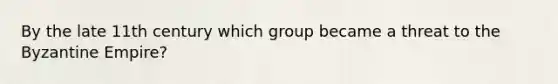 By the late 11th century which group became a threat to the Byzantine Empire?