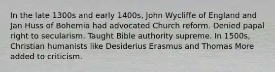 In the late 1300s and early 1400s, John Wycliffe of England and Jan Huss of Bohemia had advocated Church reform. Denied papal right to secularism. Taught Bible authority supreme. In 1500s, Christian humanists like Desiderius Erasmus and Thomas More added to criticism.