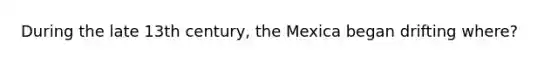 During the late 13th century, the Mexica began drifting where?