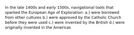 In the late 1400s and early 1500s, navigational tools that sparked the European Age of Exploration: a.) were borrowed from other cultures b.) were approved by the Catholic Church before they were used c.) were invented by the British d.) were originally invented in the Americas