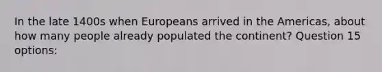 In the late 1400s when Europeans arrived in the Americas, about how many people already populated the continent? Question 15 options: