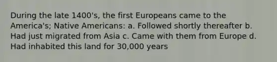 During the late 1400's, the first Europeans came to the America's; Native Americans: a. Followed shortly thereafter b. Had just migrated from Asia c. Came with them from Europe d. Had inhabited this land for 30,000 years