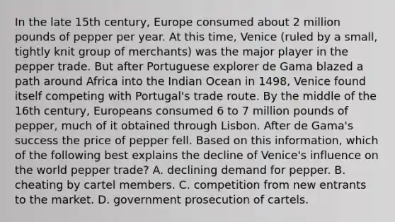 In the late 15th century, Europe consumed about 2 million pounds of pepper per year. At this time, Venice (ruled by a small, tightly knit group of merchants) was the major player in the pepper trade. But after Portuguese explorer de Gama blazed a path around Africa into the Indian Ocean in 1498, Venice found itself competing with Portugal's trade route. By the middle of the 16th century, Europeans consumed 6 to 7 million pounds of pepper, much of it obtained through Lisbon. After de Gama's success the price of pepper fell. Based on this information, which of the following best explains the decline of Venice's influence on the world pepper trade? A. declining demand for pepper. B. cheating by cartel members. C. competition from new entrants to the market. D. government prosecution of cartels.