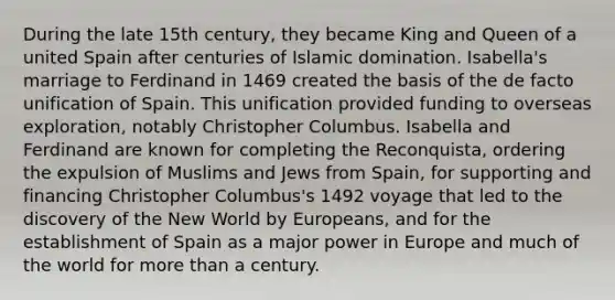 During the late 15th century, they became King and Queen of a united Spain after centuries of Islamic domination. Isabella's marriage to Ferdinand in 1469 created the basis of the de facto unification of Spain. This unification provided funding to overseas exploration, notably Christopher Columbus. Isabella and Ferdinand are known for completing the Reconquista, ordering the expulsion of Muslims and Jews from Spain, for supporting and financing Christopher Columbus's 1492 voyage that led to the discovery of the New World by Europeans, and for the establishment of Spain as a major power in Europe and much of the world for more than a century.