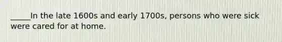 _____In the late 1600s and early 1700s, persons who were sick were cared for at home.