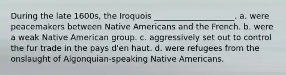 During the late 1600s, the Iroquois ____________________. a. were peacemakers between Native Americans and the French. b. were a weak Native American group. c. aggressively set out to control the fur trade in the pays d'en haut. d. were refugees from the onslaught of Algonquian-speaking Native Americans.