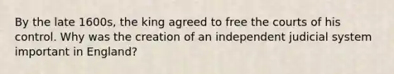 By the late 1600s, the king agreed to free the courts of his control. Why was the creation of an independent judicial system important in England?