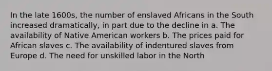 In the late 1600s, the number of enslaved Africans in the South increased dramatically, in part due to the decline in a. The availability of Native American workers b. The prices paid for African slaves c. The availability of indentured slaves from Europe d. The need for unskilled labor in the North