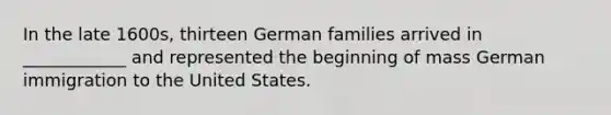 In the late 1600s, thirteen German families arrived in ____________ and represented the beginning of mass German immigration to the United States.