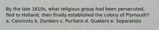 By the late 1610s, what religious group had been persecuted, fled to Holland, then finally established the colony of Plymouth? a. Calvinists b. Dunkers c. Puritans d. Quakers e. Separatists