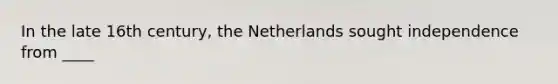 In the late 16th century, the Netherlands sought independence from ____