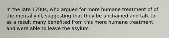 In the late 1700s, who argued for more humane treatment of of the mentally ill, suggesting that they be unchained and talk to, as a result many benefited from this more humane treatment, and were able to leave the asylum