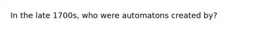 In the late 1700s, who were automatons created by?