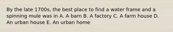 By the late 1700s, the best place to find a water frame and a spinning mule was in A. A barn B. A factory C. A farm house D. An urban house E. An urban home