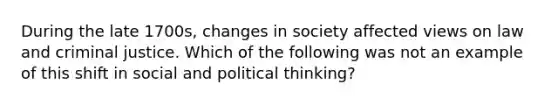 During the late 1700s, changes in society affected views on law and criminal justice. Which of the following was not an example of this shift in social and political thinking?