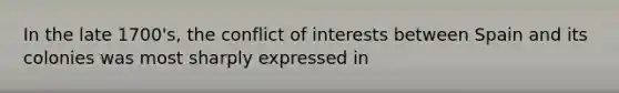 In the late 1700's, the conflict of interests between Spain and its colonies was most sharply expressed in